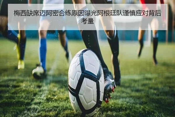 梅西缺席迈阿密合练原因曝光阿根廷队谨慎应对背后考量